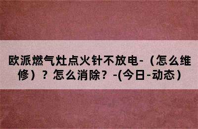 欧派燃气灶点火针不放电-（怎么维修）？怎么消除？-(今日-动态）