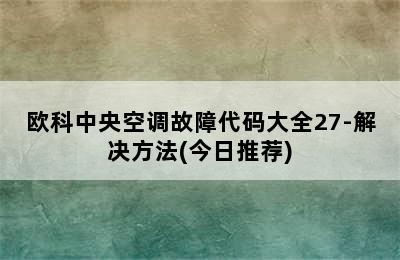 欧科中央空调故障代码大全27-解决方法(今日推荐)