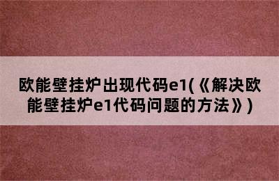 欧能壁挂炉出现代码e1(《解决欧能壁挂炉e1代码问题的方法》)