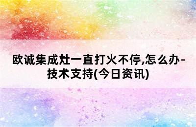 欧诚集成灶一直打火不停,怎么办-技术支持(今日资讯)