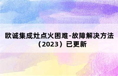 欧诚集成灶点火困难-故障解决方法（2023）已更新