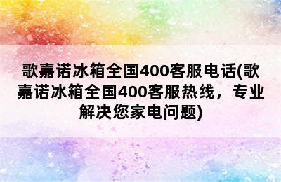 歌嘉诺冰箱全国400客服电话(歌嘉诺冰箱全国400客服热线，专业解决您家电问题)