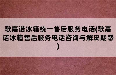 歌嘉诺冰箱统一售后服务电话(歌嘉诺冰箱售后服务电话咨询与解决疑惑)