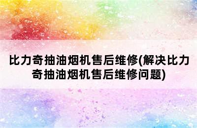 比力奇抽油烟机售后维修(解决比力奇抽油烟机售后维修问题)