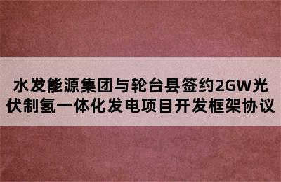 水发能源集团与轮台县签约2GW光伏制氢一体化发电项目开发框架协议