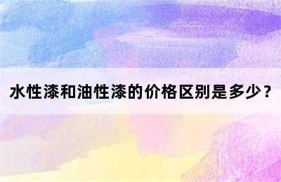 水性漆和油性漆的价格区别是多少？