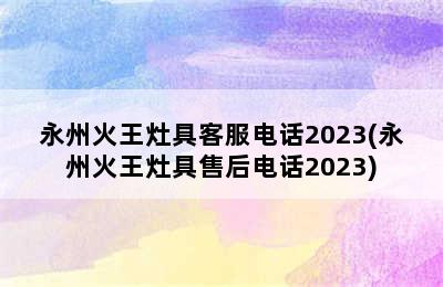 永州火王灶具客服电话2023(永州火王灶具售后电话2023)