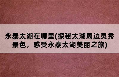 永泰太湖在哪里(探秘太湖周边灵秀景色，感受永泰太湖美丽之旅)