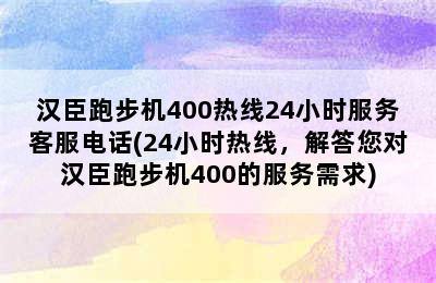 汉臣跑步机400热线24小时服务客服电话(24小时热线，解答您对汉臣跑步机400的服务需求)