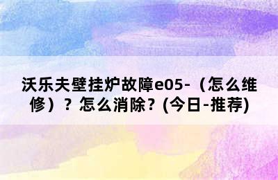 沃乐夫壁挂炉故障e05-（怎么维修）？怎么消除？(今日-推荐)