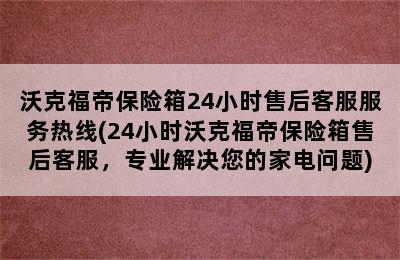 沃克福帝保险箱24小时售后客服服务热线(24小时沃克福帝保险箱售后客服，专业解决您的家电问题)