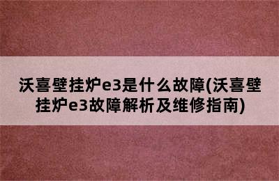 沃喜壁挂炉e3是什么故障(沃喜壁挂炉e3故障解析及维修指南)