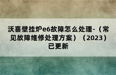 沃喜壁挂炉e6故障怎么处理-（常见故障维修处理方案）（2023）已更新