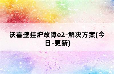 沃喜壁挂炉故障e2-解决方案(今日-更新)