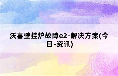 沃喜壁挂炉故障e2-解决方案(今日-资讯)