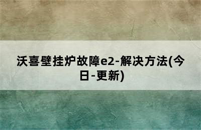 沃喜壁挂炉故障e2-解决方法(今日-更新)