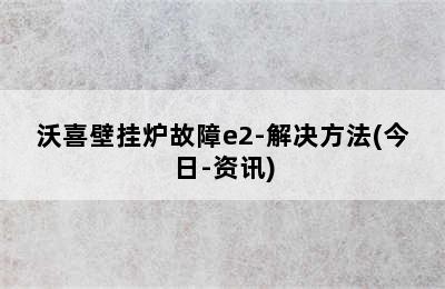 沃喜壁挂炉故障e2-解决方法(今日-资讯)