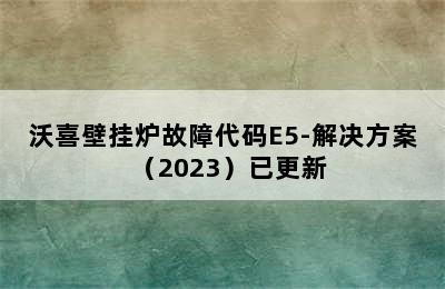 沃喜壁挂炉故障代码E5-解决方案（2023）已更新