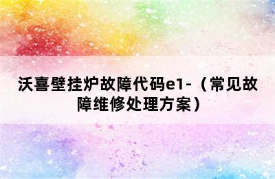 沃喜壁挂炉故障代码e1-（常见故障维修处理方案）