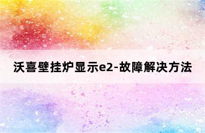 沃喜壁挂炉显示e2-故障解决方法