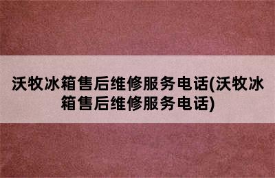 沃牧冰箱售后维修服务电话(沃牧冰箱售后维修服务电话)