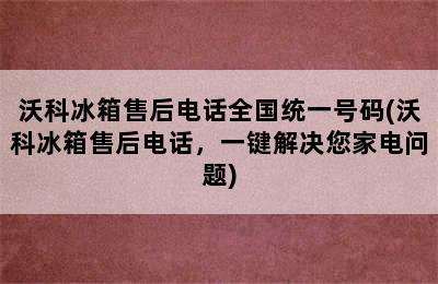 沃科冰箱售后电话全国统一号码(沃科冰箱售后电话，一键解决您家电问题)