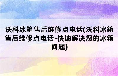 沃科冰箱售后维修点电话(沃科冰箱售后维修点电话-快速解决您的冰箱问题)