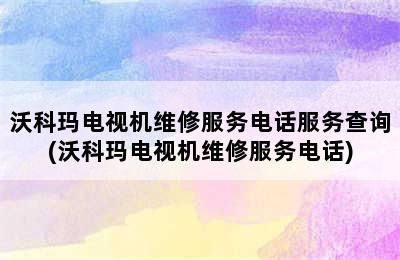 沃科玛电视机维修服务电话服务查询(沃科玛电视机维修服务电话)