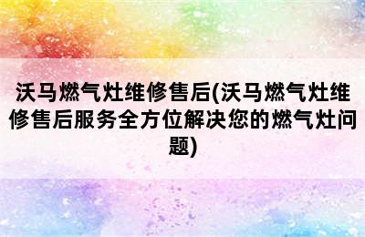 沃马燃气灶维修售后(沃马燃气灶维修售后服务全方位解决您的燃气灶问题)