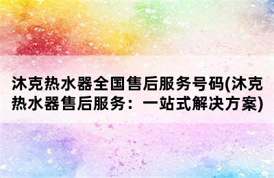 沐克热水器全国售后服务号码(沐克热水器售后服务：一站式解决方案)