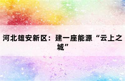 河北雄安新区：建一座能源“云上之城”