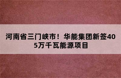 河南省三门峡市！华能集团新签405万千瓦能源项目