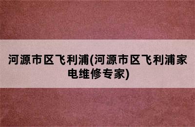 河源市区飞利浦(河源市区飞利浦家电维修专家)