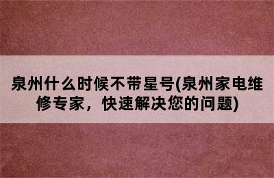 泉州什么时候不带星号(泉州家电维修专家，快速解决您的问题)