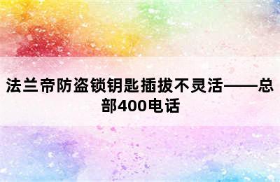 法兰帝防盗锁钥匙插拔不灵活——总部400电话