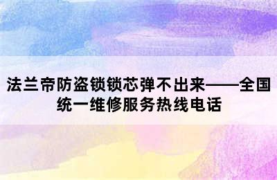 法兰帝防盗锁锁芯弹不出来——全国统一维修服务热线电话