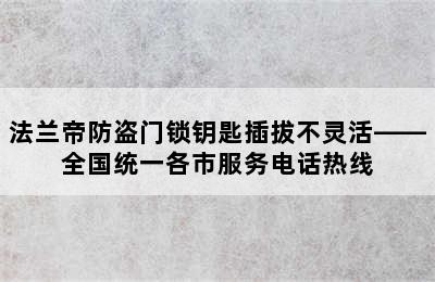 法兰帝防盗门锁钥匙插拔不灵活——全国统一各市服务电话热线