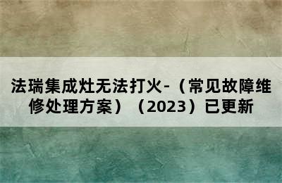 法瑞集成灶无法打火-（常见故障维修处理方案）（2023）已更新