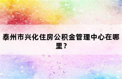 泰州市兴化住房公积金管理中心在哪里？