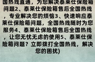 泰莱仕保险箱售后全国热线(1、全国热线直通，为您解决泰莱仕保险箱问题2、泰莱仕保险箱售后全国热线，专业解决您的烦恼3、快速响应泰莱仕保险箱问题，全国热线随时为您服务4、泰莱仕保险箱售后全国热线，让您无忧无虑的使用5、泰莱仕保险箱问题？立即拨打全国热线，解决您的困扰)