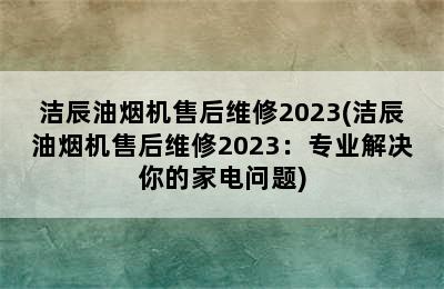 洁辰油烟机售后维修2023(洁辰油烟机售后维修2023：专业解决你的家电问题)