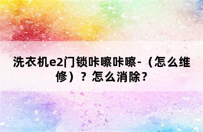 洗衣机e2门锁咔嚓咔嚓-（怎么维修）？怎么消除？