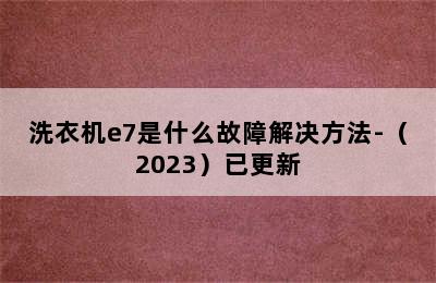 洗衣机e7是什么故障解决方法-（2023）已更新