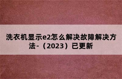 洗衣机显示e2怎么解决故障解决方法-（2023）已更新