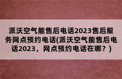 派沃空气能售后电话2023售后服务网点预约电话(派沃空气能售后电话2023，网点预约电话在哪？)