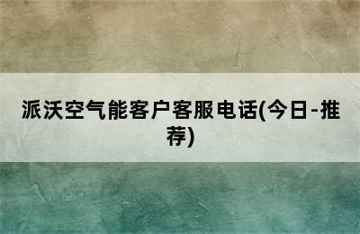 派沃空气能客户客服电话(今日-推荐)