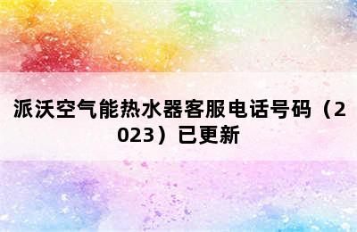 派沃空气能热水器客服电话号码（2023）已更新