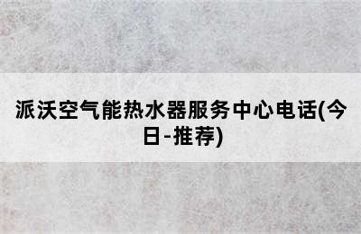 派沃空气能热水器服务中心电话(今日-推荐)