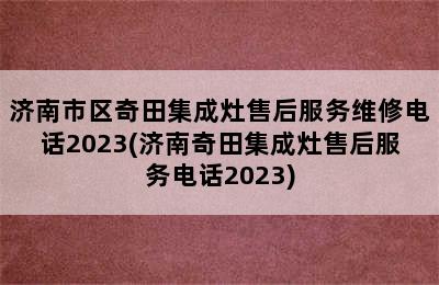 济南市区奇田集成灶售后服务维修电话2023(济南奇田集成灶售后服务电话2023)