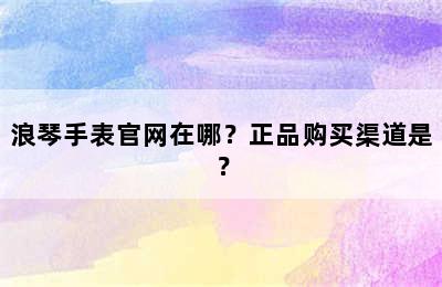 浪琴手表官网在哪？正品购买渠道是？